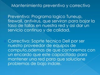 Mantenimiento preventivo y correctivo

   Preventivo: Programa logico Tuneup,
    firewall, antivirus, que serviran para bajar la
    tasa de fallas en nuestra red y asi dar un
    servicio continuo y de calidad.

   Correctivo: Soprte tecnico Dell por ser
    nuestro proveedor de equipos de
    computo,ademas de que contaremos con
    un encardo que este capacitado para
    mantener una red para que solucione
    problemas de bajo indole.
 