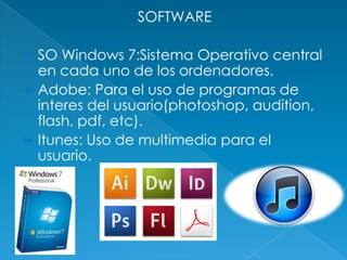 SOFTWARE

 SO Windows 7:Sistema Operativo central
  en cada uno de los ordenadores.
 Adobe: Para el uso de programas de
  interes del usuario(photoshop, audition,
  flash, pdf, etc).
 Itunes: Uso de multimedia para el
  usuario.
 