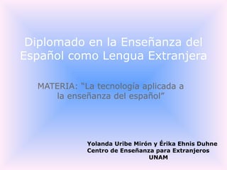 MATERIA: “La tecnología aplicada a la enseñanza del español” Diplomado en la Enseñanza del Español como Lengua Extranjera Yolanda Uribe Mirón y Érika Ehnis Duhne Centro de Enseñanza para Extranjeros UNAM 