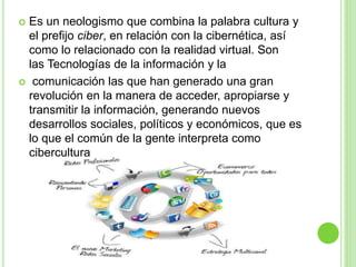  Es un neologismo que combina la palabra cultura y
el prefijo ciber, en relación con la cibernética, así
como lo relacionado con la realidad virtual. Son
las Tecnologías de la información y la
 comunicación las que han generado una gran
revolución en la manera de acceder, apropiarse y
transmitir la información, generando nuevos
desarrollos sociales, políticos y económicos, que es
lo que el común de la gente interpreta como
cibercultura
 
