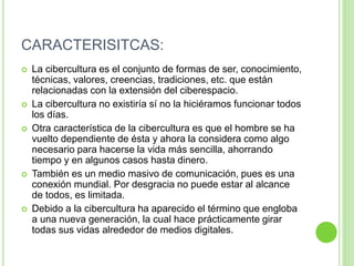 CARACTERISITCAS:
 La cibercultura es el conjunto de formas de ser, conocimiento,
técnicas, valores, creencias, tradiciones, etc. que están
relacionadas con la extensión del ciberespacio.
 La cibercultura no existiría sí no la hiciéramos funcionar todos
los días.
 Otra característica de la cibercultura es que el hombre se ha
vuelto dependiente de ésta y ahora la considera como algo
necesario para hacerse la vida más sencilla, ahorrando
tiempo y en algunos casos hasta dinero.
 También es un medio masivo de comunicación, pues es una
conexión mundial. Por desgracia no puede estar al alcance
de todos, es limitada.
 Debido a la cibercultura ha aparecido el término que engloba
a una nueva generación, la cual hace prácticamente girar
todas sus vidas alrededor de medios digitales.
 