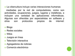  La cibercultura incluye varias interacciones humanas
mediadas por la red de computadores, como son
actividades, ocupaciones, juegos, lugares y metáforas, e
incluyen una variedad de aplicaciones informáticas.
Algunas son ofrecidas por especialistas en software y
otras son protocolos propios de internet:
 Blogs
 Redes sociales
 Wikis
 Juegos en línea
 Televisión interactiva
 Agregadores de noticias
 Comercio electrónico
 