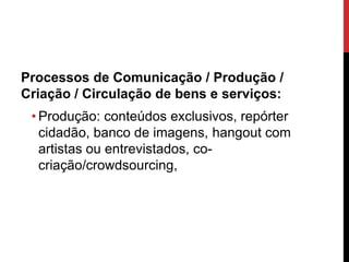 Processos de Comunicação / Produção /
Criação / Circulação de bens e serviços:
• Produção: conteúdos exclusivos, repórter
cidadão, banco de imagens, hangout com
artistas ou entrevistados, co-
criação/crowdsourcing,
 