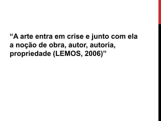 “A arte entra em crise e junto com ela
a noção de obra, autor, autoria,
propriedade (LEMOS, 2006)”
 