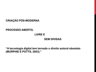 CRIAÇÃO PÓS-MODERNA
PROCESSO ABERTO,
LIVRE E
SEM DIVISAS
“A tecnologia digital tem tornado o direito autoral obsoleto
(MURPHIE E POTTS, 2003).”
 