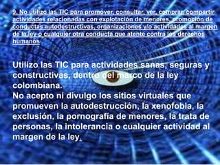 9. No utilizo las TIC para promover, consultar, ver, comprar, compartir
actividades relacionadas con explotación de menores, promoción de
conductas autodestructivas, organizaciones y/o actividades al margen
de la ley o cualquier otra conducta que atente contra los derechos
humanos


Utilizo las TIC para actividades sanas, seguras y
constructivas, dentro del marco de la ley
colombiana.
No acepto ni divulgo los sitios virtuales que
promueven la autodestrucción, la xenofobia, la
exclusión, la pornografía de menores, la trata de
personas, la intolerancia o cualquier actividad al
margen de la ley.
 