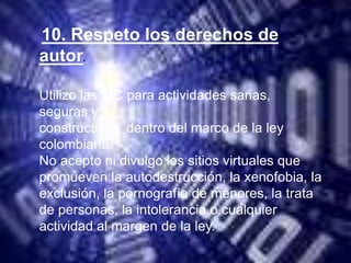 10. Respeto los derechos de
autor.

Utilizo las TIC para actividades sanas,
seguras y
constructivas, dentro del marco de la ley
colombiana.
No acepto ni divulgo los sitios virtuales que
promueven la autodestrucción, la xenofobia, la
exclusión, la pornografía de menores, la trata
de personas, la intolerancia o cualquier
actividad al margen de la ley.
 