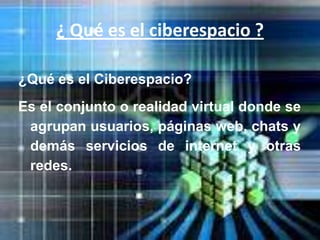 ¿ Qué es el ciberespacio ?

¿Qué es el Ciberespacio?
Es el conjunto o realidad virtual donde se
 agrupan usuarios, páginas web, chats y
 demás servicios de internet y otras
 redes.
 