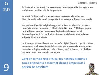 Ci                                                             Conclusions
      En l'actualitat, Internet, representa tot un món paral·lel incorporat en
2.0   la dinàmica del dia a dia de les persones.

      Internet facilitar la vida a les persones però que alhora les pot
      dissociar de la vida “real” comportant seriosos problemes relacionals.

      Necessitem identitats digitals segures i potenciar al màxim els seus
      beneficis per les persones i col·lectivitats. No hem d'oblidar el paper
      tant rellevant que les noves tecnologies digitals tenen en el
      desenvolupament de revolucions i canvis socials que afavoreixin el
      subjecte i les comunitats.

      La línea que separa el món real del món digital és cada cop més prima.
      Hem de ser molt conscients dels avantatges que ens donen aquestes
      noves tecnologies, cada cop més potents, però sobretot, no oblidar-
      nos dels riscos que també comporten.

      Com en la vida real i física, les nostres accions o
      comportaments a Internet deixen empremta i

9     parlen de nosaltres
 