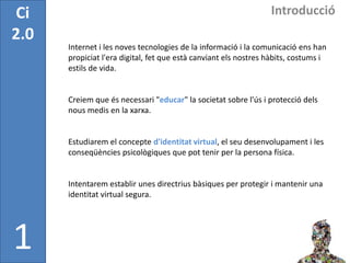 Ci                                                               Introducció
2.0
      Internet i les noves tecnologies de la informació i la comunicació ens han
      propiciat l'era digital, fet que està canviant els nostres hàbits, costums i
      estils de vida.


      Creiem que és necessari "educar" la societat sobre l'ús i protecció dels
      nous medis en la xarxa.


      Estudiarem el concepte d'identitat virtual, el seu desenvolupament i les
      conseqüències psicològiques que pot tenir per la persona física.


      Intentarem establir unes directrius bàsiques per protegir i mantenir una
      identitat virtual segura.




1
 