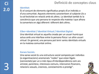 Ci                                        Definició de conceptes claus
      Identitat:
2.0   És el conjunt de elements significatius propis d'un individu o
      d'una comunitat. Aquests elements caracteritzen al subjecte i/o a
      la col·lectivitat en relació amb els altres. La identitat també és la
      conciència que una persona te respecte ella mateixa i que alhora
      la converteix en algú diferent i diferent dels altres.


      Ciber–Identitat / Identitat Virtual / Identitat Digital:
      Una identitat virtual es aquella creada per un usuari humà que
      actua amb una interfase entre la persona física i un altre usuari
      virtual. En general, una persona pot tenir varies identitats virtuals
      en la mateixa comunitat online.


      Xarxes Socials:
      Una xarxa social és una estructura social composta per individus
      (o organitzacions) anomenats "nodes" que estan lligats
      (connectats) per un o més tipus d'interdependència com ara


3     amistat, parentesc, interessos comuns, intercanvis financers,
      relacions sexuals, creences, coneixements o prestigi".
 