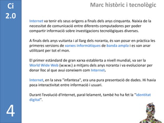 Ci                                           Marc històric i tecnològic
2.0   Internet va tenir els seus orígens a finals dels anys cinquanta. Naixia de la
      necessitat de comunicació entre diferents computadores per poder
      compartir informació sobre investigacions tecnològiques diverses.

      A finals dels anys vuitanta i al llarg dels noranta, és van posar en pràctica les
      primeres versions de xarxes informàtiques de banda ampla i es van anar
      utilitzant per tot el mon.

      El primer estàndard de gran xarxa establerta a nivell mundial, va ser la
      World Wide Web (w.w.w.) a mitjans dels anys noranta i va evolucionar per
      donar lloc al que avui coneixem com Internet.

      Internet, en la seva "infantesa", era una pura presentació de dades. Hi havia
      poca interactivitat entre informació i usuari.

      Durant l’evolució d'Internet, paral·lelament, també ho ha fet la "identitat
      digital".


4
 