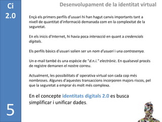 Ci                       Desenvolupament de la identitat virtual

2.0   Ençà els primers perfils d’usuari hi han hagut canvis importants tant a
      nivell de quantitat d'informació demanada com en la complexitat de la
      seguretat.

      En els inicis d'Internet, hi havia poca interacció en quant a credencials
      digitals.

      Els perfils bàsics d'usuari solien ser un nom d'usuari i una contrasenya.

      Un e-mail també és una espècie de "d.n.i." electrònic. En qualsevol procés
      de registre demanen el nostre correu.

      Actualment, les possibilitats d' operativa virtual son cada cop més
      nombroses. Algunes d'aquestes transaccions incorporen majors riscos, pel
      que la seguretat a emprar és molt més complexa.

      En el concepte identitats digitals 2.0 es busca
      simplificar i unificar dades.

5
 