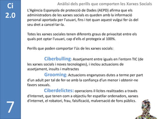 Anàlisi dels perills que comporten les Xarxes Socials
Ci    L'Agència Espanyola de protecció de Dades (AEPD) afirma que els
2.0   administradors de les xarxes socials es queden amb la informació
      personal aportada per l'usuari, fins i tot quan aquest vulgui fer ús del
      seu dret a cancel·lar-la.

      Totes les xarxes sociales tenen diferents graus de privacitat entre els
      quals pot optar l'usuari, cap d'ells el protegeix al 100%.

      Perills que poden comportar l'ús de les xarxes socials:

                 Ciberbulling: Assetjament entre iguals en l'entorn TIC (de
      les xarxes socials i noves tecnologies), i inclou actuacions de
      assetjament, insults i maltractes
                 Grooming: Actuacions enganyoses dutes a terme per part
      d’un adult per tal de fer-se amb la confiança d’un menor i obtenir-ne
      favors sexuals.
                 Ciberdelictes: operacions il·lícites realitzades a través
      d'Internet, que tenen com a objectiu fer espatllar ordenadors, xarxes
      d'internet, el robatori, frau, falsificació, malversació de fons públics.

7
 