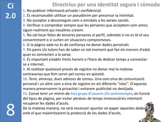 Ci                      Directrius per una identitat segura i còmoda
      1. No publicar informació privada i confidencial.
2.0   2. És recomanable utilitzar un pseudònim per preservar la intimitat.
      3. No acceptar a desconeguts com a amistats a les xarxes socials.
      4. Verificar o comprobar sempre que les persones que acceptem com amics
      siguin realment qui nosaltres creiem.
      5. No col·locar fotos de terceres persones al perfil, sobretot si no es té el seu
      consentiment o si surten en situacions compromeses.
      6. Si la pàgina web no és de confiança no donar dades personals
      7. Els pares i/o tutors han de saber en tot moment què fan els menors d'edat
      quan es connecten a la xarxa.
      8. És important establir límits horaris a l'hora de dedicar temps a connectar-
      se a internet.
      9. Al realitzar qualsevol procés de registre no donar mai la mateixa
      contrasenya que fem servir pel correu en qüestió.
      10. Tenir, almenys, dues adreces de correu. Una com eina de comunicació
      personal i un altre com a eina de registre en els diferents "sites". D'aquesta
      manera preservarem la privacitat i evitarem publicitat no desitjada.
      11. Convé tenir un mínim de tres grups d'usuaris i/o contrasenyes, en funció
      del tipus de pàgina, per evitar pèrdues de temps innecessàries intentant
      recuperar les dades d'accés.

8     De la mateixa manera, no serà necessari apuntar en paper aquestes dades
      amb el que maximitzarem la protecció de les dades d'accés.
 