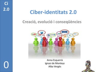 Ci
2.0
          Ciber-identitats 2.0
      Creació, evolució i conseqüències




                    Anna Esquerrà

0                 Ignasi de Monteys
                     Alba Vergés
 