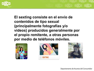 El sexting consiste en el envío de contenidos de tipo sexual (principalmente fotografías y/o videos) producidos generalmente por el propio remitente, a otras personas por medio de teléfonos móviles. 