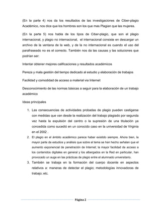(En la parte 4) nos da los resultados de las investigaciones de Ciber-plagio
Académico, nos dice que los hombres son los que mas Plagian que las mujeres.

(En la parte 5) nos habla de los tipos de Ciber-plagio, que son el plagio
internacional, y plagio no internacional, el internacional consiste en descargar un
archivo de la ventana de la web, y de la no internacional es cuando el uso del
parafraseado no es el correcto. También nos da las causas y las soluciones que
podrían ser:

Intentar obtener mejores calificaciones y resultados académicos

Pereza y mala gestión del tiempo dedicado al estudio y elaboración de trabajos

Facilidad y comodidad de acceso a material via Internet

Desconocimiento de las normas básicas a seguir para la elaboración de un trabajo
académico

Ideas principales

   1. Las consecuencias de actividades probadas de plagio pueden castigarse
      con medidas que van desde la realización del trabajo plagiado por segunda
      vez hasta la expulsión del centro o la supresión de una titulación ya
      concedida como sucedió en un conocido caso en la universidad de Virginia
      en el 2002 .
   2. El plagio en el ámbito académico parece haber existido siempre. Ahora bien, la
      mayor parte de estudios y análisis que sobre el tema se han hecho señalan que el
      aumento exponencial de penetración de Internet; la mayor facilidad de acceso a
      los contenidos digitales en general y los albergados en la Red en particular, han
      provocado un auge en las prácticas de plagio entre el alumnado universitario.
   3. También se trabaja en la formación del cuerpo docente en aspectos
      relativos a: maneras de detectar el plagio; metodologías innovadoras de
      trabajo; etc.




                                       Página 2
 