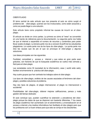 Mayra Alejandra Salas Saucedo                        LMKT             A5 2012


CIBER PLAGIO

El tema central de este artículo que nos presenta el auto es cómo surgió el
problema del ciber-plagio, quienes son los involucrados, como están actuando y
como se puede llegar a una solución.

Este artículo tiene como propósito informal las causas de incurrir en el ciber-
plagio.

El artículo se divide en cinco partes. La primera es cómo el “www” se convertido
en una fuente de referencia para la documentación. La segunda parte nos habla
de que el internet a expandido el numero de recursos y contenidos para poder
llevar acabo el plagio. La tercera parte nos da a conocer él perfil de los estudiantes
plagiadores. La cuarta parte nos da los tipos de ciber-plagio. La quinta parte nos
dice las causas que da pie al que se provoque el ciber-plagio y algunas
soluciones.

Las ideas principales son las siguientes:

Facilidad, comodidad y acceso a internet y que estos en gran parte sean
gratuitos, son factores de que la búsqueda académica se vuelva más cómoda y
fácil para el ciber-plagio.

Las sociedades como SI (sociedad de la información), www ( world wide web),
facilitan enormemente la práctica del ciber-plagio.

Hay cuatro grupos que han centrado los trabajos sobre el ciber-plagio:

Los tipos de ciber-plagio, análisis de las causas asociadas al fenómeno del ciber-
plagio y posibles soluciones al problema.

Hay dos tipos de plagios, el plagio internacional, el plagio no internacional o
accidental.

Posibilidades del ciber-plagio, obtener mejores calificaciones, pereza y mala
gestión del tiempo dedicado

El auto concluye que, pueden cuantificar la extensión y prevalencia del ciber-
plagio porque los datos de que se disponen son bastante diferentes. Y los casos
de plagio académico han aumentado con el advenimiento y universalización en el
acceso a internet y los medios informáticos han facilitado el robo (plagio) pero que
los profesores son un buen enlace para que esto se corrija en los estudiantes.


     1
 