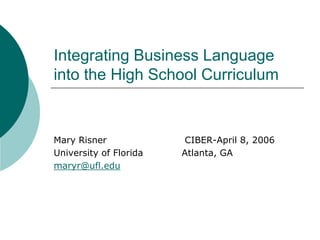 Integrating Business Language
into the High School Curriculum
Mary Risner CIBER-April 8, 2006
University of Florida Atlanta, GA
maryr@ufl.edu
 