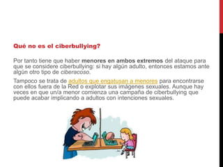 Qué no es el ciberbullying?
Por tanto tiene que haber menores en ambos extremos del ataque para
que se considere ciberbullying: si hay algún adulto, entonces estamos ante
algún otro tipo de ciberacoso.
Tampoco se trata de adultos que engatusan a menores para encontrarse
con ellos fuera de la Red o explotar sus imágenes sexuales. Aunque hay
veces en que un/a menor comienza una campaña de ciberbullying que
puede acabar implicando a adultos con intenciones sexuales.
 