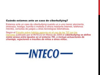 Cuándo estamos ante un caso de ciberbullying?
Estamos ante un caso de ciberbullying cuando un o una menor atormenta,
amenaza, hostiga, humilla o molesta a otro/a mediante Internet, teléfonos
móviles, consolas de juegos u otras tecnologías telemáticas.
Según el Estudio sobre hábitos seguros en el uso de las TIC por los
menores publicado por el INTECO en Marzo de 2009 el ciberbullying se define
como acoso entre iguales en el entorno TIC, e incluye actuaciones de
chantaje, vejaciones e insultos de niños a otros niños..
 