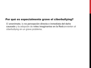 Por qué es especialmente grave el ciberbullying?
El anonimato, la no percepción directa e inmediata del daño
causado y la adopción de roles imaginarios en la Redconvierten al
ciberbullying en un grave problema.
 