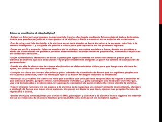 Cómo se manifiesta el ciberbullying?
•Colgar en Internet una imagen comprometida (real o efectuada mediante fotomontajes) datos delicados,
cosas que pueden perjudicar o avergonzar a la víctima y darlo a conocer en su entorno de relaciones.
•Dar de alta, con foto incluida, a la víctima en un web donde se trata de votar a la persona más fea, a la
menos inteligente… y cargarle de puntos o votos para que aparezca en los primeros lugares.
•Crear un perfil o espacio falso en nombre de la víctima, en redes sociales o foros, donde se escriban a
modo de confesiones en primera persona determinados acontecimientos personales, demandas explícitas
de contactos sexuales…
•Dejar comentarios ofensivos en foros o participar agresivamente en chats haciéndose pasar por la
víctima de manera que las reacciones vayan posteriormente dirigidas a quien ha sufrido la usurpación de
personalidad.
•Dando de alta la dirección de correo electrónico en determinados sitios para que luego sea víctima de
spam, de contactos con desconocidos…
•Usurpar su clave de correo electrónico para, además de cambiarla de forma que su legítimo propietario
no lo pueda consultar, leer los mensajes que a su buzón le llegan violando su intimidad.
•Provocar a la víctima en servicios web que cuentan con una persona responsable de vigilar o moderar lo
que allí pasa (chats, juegos online, comunidades virtuales…) para conseguir una reacción violenta que,
una vez denunciada o evidenciada, le suponga la exclusión de quien realmente venía siendo la víctima.
•Hacer circular rumores en los cuales a la víctima se le suponga un comportamiento reprochable, ofensivo
o desleal, de forma que sean otros quienes, sin poner en duda lo que leen, ejerzan sus propias formas de
represalia o acoso.
•Enviar menajes amenazantes por e-mail o SMS, perseguir y acechar a la víctima en los lugares de Internet
en los se relaciona de manera habitual provocándole una sensación de completo agobio.
 