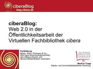 ciberaBlog: Web 2.0 in der Öffentlichkeitsarbeit der Virtuellen Fachbibliothek  cibera   Fortbildung: Blogs, Wikis, Podcasts & Co.:  Wie neue Kommunikationsmittel  den Alltag in Kunst- und  Museumsbibliotheken verändern Markus Trapp Staats- und Universitätsbibliothek Hamburg   