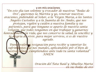 “En este día tan solemne y evocador de nuestras “Bodas de Oro”, queremos la Martita y yo, renovar nuestras oraciones, pidiéndole al Señor, a la Virgen María, a los Santos Ángeles Custodios y a la Juanita de los Andes, que nos protejan, vigilen y cuiden a nuestra familia y sus parientes, para que ninguno se aparte de nuestra santa religión, que todos tengamos en qué trabajar y ganarnos honradamente la vida, que nos conserve la salud, la sencillez y la alegría de vivir, para mejor serviros, si es de vuestro agrado.Danos valor  y resignación para recibir y soportar los sufrimientos que nos mandes, aplicándolos por el bien de nuestras almas, cumpliéndose ante todo tu santa voluntad”AMÉNOración del Tata Raúl y Abuelita Marta en sus bodas de oroy en mis oraciones