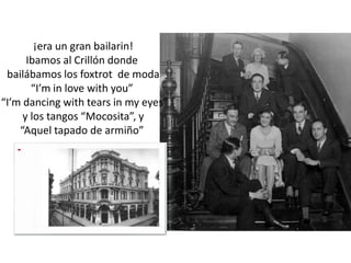 ¡era un gran bailarin!Ibamos al Crillón donde bailábamos los foxtrot  de moda“I’m in lovewithyou”  “I’mdancingwithtears in my eyes” y los tangos “Mocosita”, y “Aquel tapado de armiño” 