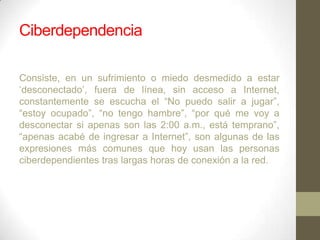 Ciberdependencia
Consiste, en un sufrimiento o miedo desmedido a estar
„desconectado‟, fuera de línea, sin acceso a Internet,
constantemente se escucha el “No puedo salir a jugar”,
“estoy ocupado”, “no tengo hambre”, “por qué me voy a
desconectar si apenas son las 2:00 a.m., está temprano”,
“apenas acabé de ingresar a Internet”, son algunas de las
expresiones más comunes que hoy usan las personas
ciberdependientes tras largas horas de conexión a la red.

 
