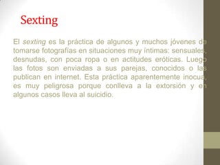 Sexting
El sexting es la práctica de algunos y muchos jóvenes de
tomarse fotografías en situaciones muy íntimas: sensuales,
desnudas, con poca ropa o en actitudes eróticas. Luego
las fotos son enviadas a sus parejas, conocidos o las
publican en internet. Esta práctica aparentemente inocua,
es muy peligrosa porque conlleva a la extorsión y en
algunos casos lleva al suicidio.

 