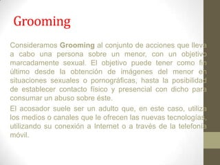 Grooming
Consideramos Grooming al conjunto de acciones que lleva
a cabo una persona sobre un menor, con un objetivo
marcadamente sexual. El objetivo puede tener como fin
último desde la obtención de imágenes del menor en
situaciones sexuales o pornográficas, hasta la posibilidad
de establecer contacto físico y presencial con dicho para
consumar un abuso sobre éste.
El acosador suele ser un adulto que, en este caso, utiliza
los medios o canales que le ofrecen las nuevas tecnologías,
utilizando su conexión a Internet o a través de la telefonía
móvil.

 