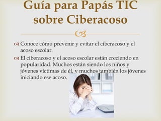 
Guía para Papás TIC
sobre Ciberacoso
 Conoce cómo prevenir y evitar el ciberacoso y el
acoso escolar.
 El ciberacoso y el acoso escolar están creciendo en
popularidad. Muchos están siendo los niños y
jóvenes víctimas de él, y muchos también los jóvenes
iniciando ese acoso.
 