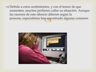 
 Debido a estos sentimientos, y con el temor de que
aumenten, muchos prefieren callar su situación. Aunque
las razones de este silencio difieren según la
persona, especialistas han encontrado algunas comunes
 