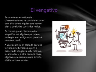 El vengativo 
En ocasiones este tipo de 
ciberacosador no se considera como 
uno, sino como alguien que hace el 
bien o que lucha contra los malos. 
Es común que el ciberacosador 
vengativo sea alguien que quiera 
proteger a un amigo suyo que está 
siendo acosado. 
A veces este rol es tomado por una 
víctima de ciberacoso, quien a 
manera de venganza, ciberacosa a 
su acosador u a otra persona con el 
objetivo de enseñarles una lección: 
el ciberacoso es malo. 
 