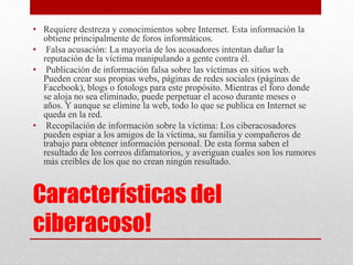 • Requiere destreza y conocimientos sobre Internet. Esta información la 
obtiene principalmente de foros informáticos. 
• Falsa acusación: La mayoría de los acosadores intentan dañar la 
reputación de la víctima manipulando a gente contra él. 
• Publicación de información falsa sobre las víctimas en sitios web. 
Pueden crear sus propias webs, páginas de redes sociales (páginas de 
Facebook), blogs o fotologs para este propósito. Mientras el foro donde 
se aloja no sea eliminado, puede perpetuar el acoso durante meses o 
años. Y aunque se elimine la web, todo lo que se publica en Internet se 
queda en la red. 
• Recopilación de información sobre la víctima: Los ciberacosadores 
pueden espiar a los amigos de la víctima, su familia y compañeros de 
trabajo para obtener información personal. De esta forma saben el 
resultado de los correos difamatorios, y averiguan cuales son los rumores 
más creíbles de los que no crean ningún resultado. 
Características del 
ciberacoso! 
 