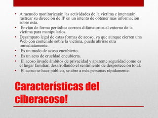 • A menudo monitorizarán las actividades de la víctima e intentarán 
rastrear su dirección de IP en un intento de obtener más información 
sobre ésta. 
• Envían de forma periódica correos difamatorios al entorno de la 
víctima para manipularlos. 
• Desamparo legal de estas formas de acoso, ya que aunque cierren una 
Web con contenido sobre la víctima, puede abrirse otra 
inmediatamente. 
• Es un modo de acoso encubierto. 
• Es un acto de crueldad encubierta. 
• El acoso invade ámbitos de privacidad y aparente seguridad como es 
el hogar familiar, desarrollando el sentimiento de desprotección total. 
• El acoso se hace público, se abre a más personas rápidamente. 
Características del 
ciberacoso! 
 