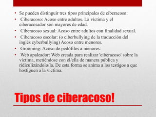 • Se pueden distinguir tres tipos principales de ciberacoso: 
• Ciberacoso: Acoso entre adultos. La víctima y el 
ciberacosador son mayores de edad. 
• Ciberacoso sexual: Acoso entre adultos con finalidad sexual. 
• Ciberacoso escolar: (o ciberbullying de la traducción del 
inglés cyberbullying) Acoso entre menores. 
• Grooming: Acoso de pedófilos a menores. 
• Web apaleador: Web creada para realizar 'ciberacoso' sobre la 
víctima, metiéndose con él/ella de manera pública y 
ridiculizándolo/la. De esta forma se anima a los testigos a que 
hostiguen a la víctima. 
Tipos de ciberacoso! 
 