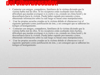 del ciberacosador. 
• Contactar con amigos, compañeros, familiares de la víctima diciendo que la 
víctima habla mal de ellos. Si los receptores están ocultando éstos hechos, 
dificultará que puedan averiguar si es cierto o no, creando un clima hostil y de 
desconfianza hacia la víctima. Puede haber espiado previamente a éstos, 
obteniendo información sobre la cuál luego se basan estas manipulaciones. 
• Usar las propias secuelas creadas en la víctima debido al ciberacoso (ver el 
siguiente apartado) como justificación de éste, y así conseguir que se adhieran los 
testigos al hostigamiento. 
• Contactar con amigos, compañeros, familiares de la víctima diciendo que la 
víctima habla mal de ellos. Si los receptores están ocultando éstos hechos, 
dificultará que puedan averiguar si es cierto o no, creando un clima hostil y de 
desconfianza hacia la víctima. Puede haber espiado previamente a éstos, 
obteniendo información sobre la cuál luego se basan estas manipulaciones. 
• Usar las propias secuelas creadas en la víctima debido al ciberacoso (ver el 
siguiente apartado) como justificación de éste, y así conseguir que se adhieran los 
testigos al hostigamiento. 
 