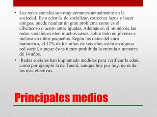 • Las redes sociales son muy comunes actualmente en la 
sociedad. Esto además de socializar, estrechar lazos y hacer 
amigos, puede resultar un gran problema como es el 
ciberacoso o acoso entre iguales. Además en el mundo de las 
redes sociales existen muchos casos, sobre todo en jóvenes e 
incluso en niños pequeños. Según los datos del euro 
barómetro, el 42% de los niños de seis años están en alguna 
red social, aunque éstas tienen prohibida la entrada a menores 
de 14 años. 
• Redes sociales han implantado medidas para verificar la edad, 
como por ejemplo la de Tuenti, aunque hoy por hoy, no es de 
las más efectivas. 
Principales medios 
