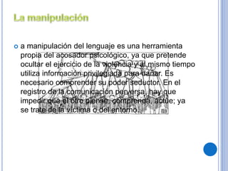  a manipulación del lenguaje es una herramienta 
propia del acosador psicológico, ya que pretende 
ocultar el ejercicio de la violencia y al mismo tiempo 
utiliza información privilegiada para dañar. Es 
necesario comprender su poder seductor. En el 
registro de la comunicación perversa, hay que 
impedir que el otro piense, comprenda, actúe; ya 
se trate de la víctima o del entorno. 
 