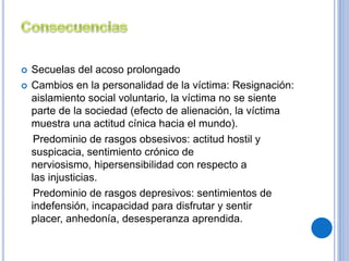  Secuelas del acoso prolongado 
 Cambios en la personalidad de la víctima: Resignación: 
aislamiento social voluntario, la víctima no se siente 
parte de la sociedad (efecto de alienación, la víctima 
muestra una actitud cínica hacia el mundo). 
Predominio de rasgos obsesivos: actitud hostil y 
suspicacia, sentimiento crónico de 
nerviosismo, hipersensibilidad con respecto a 
las injusticias. 
Predominio de rasgos depresivos: sentimientos de 
indefensión, incapacidad para disfrutar y sentir 
placer, anhedonía, desesperanza aprendida. 
 