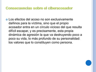  Los efectos del acoso no son exclusivamente 
dañinos para la víctima, sino que el propio 
acosador entra en un círculo vicioso del que resulta 
difícil escapar, y es precisamente, esta propia 
dinámica de agresión la que va destruyendo poco a 
poco su vida, lo más profundo de su personalidad: 
los valores que lo constituyen como persona. 
 