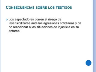CONSECUENCIAS SOBRE LOS TESTIGOS 
 Los espectadores corren el riesgo de 
insensibilizarse ante las agresiones cotidianas y de 
no reaccionar a las situaciones de injusticia en su 
entorno 
 