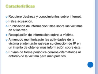  Requiere destreza y conocimientos sobre Internet. 
 Falsa acusación. 
 Publicación de información falsa sobre las víctimas 
en sitios web. 
 Recopilación de información sobre la víctima. 
 A menudo monitorizarán las actividades de la 
víctima e intentarán rastrear su dirección de IP en 
un intento de obtener más información sobre ésta. 
 Envían de forma periódica correos difamatorios al 
entorno de la víctima para manipularlos. 
 