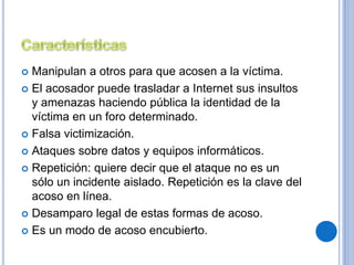 Manipulan a otros para que acosen a la víctima. 
 El acosador puede trasladar a Internet sus insultos 
y amenazas haciendo pública la identidad de la 
víctima en un foro determinado. 
 Falsa victimización. 
 Ataques sobre datos y equipos informáticos. 
 Repetición: quiere decir que el ataque no es un 
sólo un incidente aislado. Repetición es la clave del 
acoso en línea. 
 Desamparo legal de estas formas de acoso. 
 Es un modo de acoso encubierto. 
 