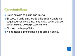  Es un acto de crueldad encubierta. 
 El acoso invade ámbitos de privacidad y aparente 
seguridad como es el hogar familiar. desarrollando 
el sentimiento de desprotección total. 
 El acoso se hace público. 
 No necesita la proximidad física con la víctima. 
 