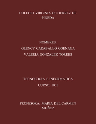 COLEGIO VIRGINIA GUTIERREZ DE
PINEDA
NOMBRES:
GLENCY CARABALLO GOENAGA
VALERIA GONZALEZ TORRES
TECNOLOGIA E INFORMATICA
CURSO: 1001
PROFESORA: MARIA DEL CARMEN
MUÑOZ
 